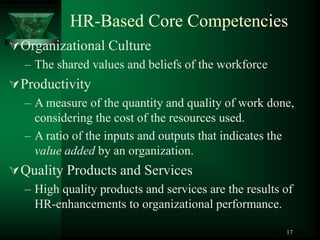 17
HR-Based Core Competencies
Organizational Culture
– The shared values and beliefs of the workforce
Productivity
– A measure of the quantity and quality of work done,
considering the cost of the resources used.
– A ratio of the inputs and outputs that indicates the
value added by an organization.
Quality Products and Services
– High quality products and services are the results of
HR-enhancements to organizational performance.
 