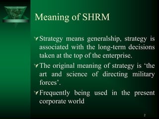 2
Meaning of SHRM
Strategy means generalship, strategy is
associated with the long-term decisions
taken at the top of the enterprise.
The original meaning of strategy is ‘the
art and science of directing military
forces’.
Frequently being used in the present
corporate world
 