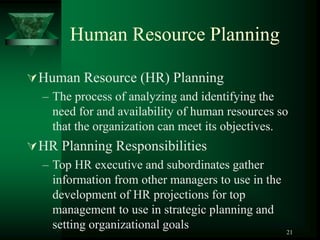 21
Human Resource Planning
Human Resource (HR) Planning
– The process of analyzing and identifying the
need for and availability of human resources so
that the organization can meet its objectives.
HR Planning Responsibilities
– Top HR executive and subordinates gather
information from other managers to use in the
development of HR projections for top
management to use in strategic planning and
setting organizational goals
 