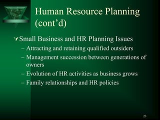 23
Human Resource Planning
(cont’d)
Small Business and HR Planning Issues
– Attracting and retaining qualified outsiders
– Management succession between generations of
owners
– Evolution of HR activities as business grows
– Family relationships and HR policies
 