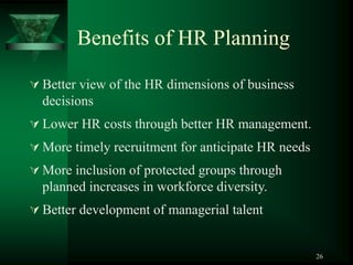 26
Benefits of HR Planning
 Better view of the HR dimensions of business
decisions
 Lower HR costs through better HR management.
 More timely recruitment for anticipate HR needs
 More inclusion of protected groups through
planned increases in workforce diversity.
 Better development of managerial talent
 