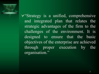 3
“Strategy is a unified, comprehensive
and integrated plan that relates the
strategic advantages of the firm to the
challenges of the environment. It is
designed to ensure that the basic
objectives of the enterprise are achieved
through proper execution by the
organisation.”
 