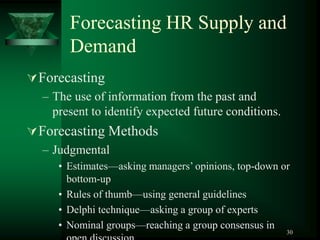 30
Forecasting HR Supply and
Demand
Forecasting
– The use of information from the past and
present to identify expected future conditions.
Forecasting Methods
– Judgmental
• Estimates—asking managers’ opinions, top-down or
bottom-up
• Rules of thumb—using general guidelines
• Delphi technique—asking a group of experts
• Nominal groups—reaching a group consensus in
 