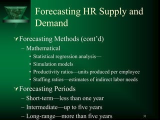 31
Forecasting HR Supply and
Demand
Forecasting Methods (cont’d)
– Mathematical
• Statistical regression analysis—
• Simulation models
• Productivity ratios—units produced per employee
• Staffing ratios—estimates of indirect labor needs
Forecasting Periods
– Short-term—less than one year
– Intermediate—up to five years
– Long-range—more than five years
 