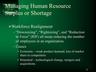 38
Managing Human Resource
Surplus or Shortage
Workforce Realignment
– “Downsizing”, “Rightsizing”, and “Reduction
in Force” (RIF) all mean reducing the number
of employees in an organization.
– Causes
• Economic—weak product demand, loss of market
share to competitors
• Structural—technological change, mergers and
acquisitions
 