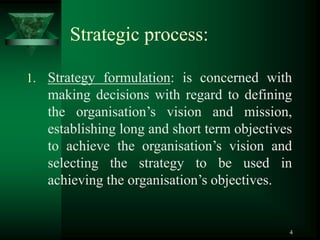 4
Strategic process:
1. Strategy formulation: is concerned with
making decisions with regard to defining
the organisation’s vision and mission,
establishing long and short term objectives
to achieve the organisation’s vision and
selecting the strategy to be used in
achieving the organisation’s objectives.
 
