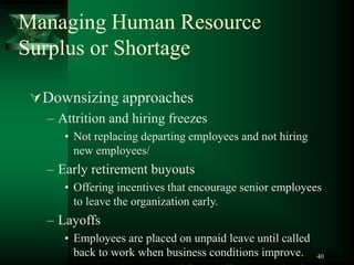 40
Managing Human Resource
Surplus or Shortage
Downsizing approaches
– Attrition and hiring freezes
• Not replacing departing employees and not hiring
new employees/
– Early retirement buyouts
• Offering incentives that encourage senior employees
to leave the organization early.
– Layoffs
• Employees are placed on unpaid leave until called
back to work when business conditions improve.
 