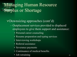 41
Managing Human Resource
Surplus or Shortage
Downsizing approaches (cont’d)
– Outplacement services provided to displaced
employees to give them support and assistance:
• Personal career counseling
• Resume preparation and typing services
• Interviewing workshops
• Referral assistance
• Severance payments
• Continuance of medical benefits
• Job retraining
 