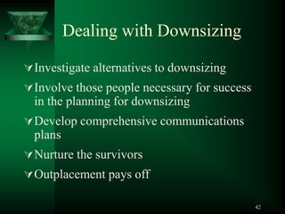 42
Dealing with Downsizing
Investigate alternatives to downsizing
Involve those people necessary for success
in the planning for downsizing
Develop comprehensive communications
plans
Nurture the survivors
Outplacement pays off
 