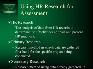46
Using HR Research for
Assessment
HR Research
– The analysis of data from HR records to
determine the effectiveness of past and present
HR practices.
Primary Research
– Research method in which data are gathered
first-hand for the specific project being
conducted.
Secondary Research
– Research method using data already gathered
 