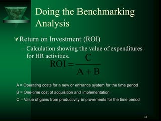 48
Doing the Benchmarking
Analysis
Return on Investment (ROI)
– Calculation showing the value of expenditures
for HR activities.
A = Operating costs for a new or enhance system for the time period
B = One-time cost of acquisition and implementation
C = Value of gains from productivity improvements for the time period
B
A
C
ROI


 