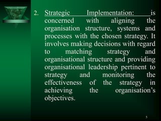 5
2. Strategic Implementation: is
concerned with aligning the
organisation structure, systems and
processes with the chosen strategy. It
involves making decisions with regard
to matching strategy and
organisational structure and providing
organisational leadership pertinent to
strategy and monitoring the
effectiveness of the strategy in
achieving the organisation’s
objectives.
 
