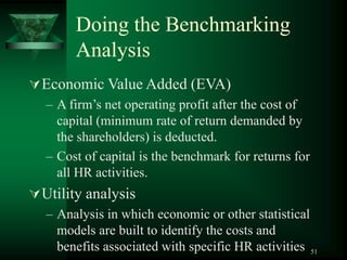 51
Doing the Benchmarking
Analysis
Economic Value Added (EVA)
– A firm’s net operating profit after the cost of
capital (minimum rate of return demanded by
the shareholders) is deducted.
– Cost of capital is the benchmark for returns for
all HR activities.
Utility analysis
– Analysis in which economic or other statistical
models are built to identify the costs and
benefits associated with specific HR activities
 