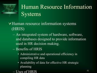 52
Human Resource Information
Systems
Human resource information systems
(HRIS)
– An integrated system of hardware, software,
and databases designed to provide information
used in HR decision making.
– Benefits of HRIS
• Administrative and operational efficiency in
compiling HR data
• Availability of data for effective HR strategic
planning
– Uses of HRIS
 