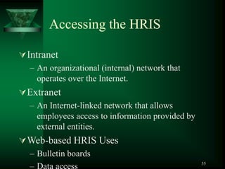 55
Accessing the HRIS
Intranet
– An organizational (internal) network that
operates over the Internet.
Extranet
– An Internet-linked network that allows
employees access to information provided by
external entities.
Web-based HRIS Uses
– Bulletin boards
– Data access
 