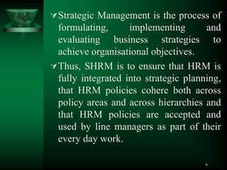 6
Strategic Management is the process of
formulating, implementing and
evaluating business strategies to
achieve organisational objectives.
Thus, SHRM is to ensure that HRM is
fully integrated into strategic planning,
that HRM policies cohere both across
policy areas and across hierarchies and
that HRM policies are accepted and
used by line managers as part of their
every day work.
 