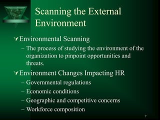 7
Scanning the External
Environment
Environmental Scanning
– The process of studying the environment of the
organization to pinpoint opportunities and
threats.
Environment Changes Impacting HR
– Governmental regulations
– Economic conditions
– Geographic and competitive concerns
– Workforce composition
 