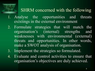 8
SHRM concerned with the following
1. Analyse the opportunities and threats
exixtings in the external environment
2. Formulate strategies that will match the
organisation’s (internal) strengths and
weaknesses with environmental (external)
threats and opportunities. In other words,
make a SWOT analysis of organisation.
3. Implement the strategies so formulated.
4. Evaluate and control activities to ensure that
organisation’s objectives are duly achieved.
 