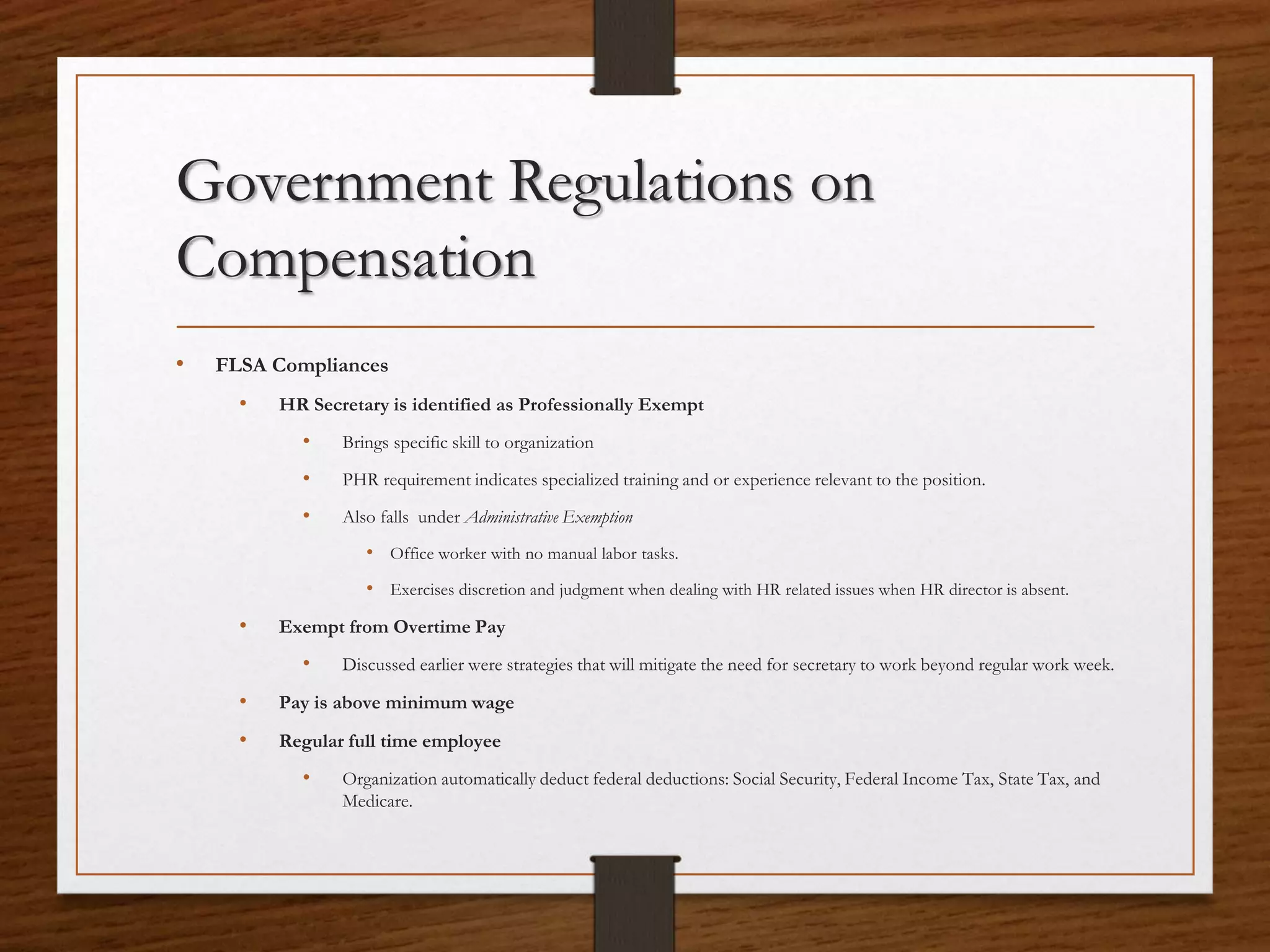 Government Regulations on
Compensation
• FLSA Compliances
• HR Secretary is identified as Professionally Exempt
• Brings specific skill to organization
• PHR requirement indicates specialized training and or experience relevant to the position.
• Also falls under Administrative Exemption
• Office worker with no manual labor tasks.
• Exercises discretion and judgment when dealing with HR related issues when HR director is absent.
• Exempt from Overtime Pay
• Discussed earlier were strategies that will mitigate the need for secretary to work beyond regular work week.
• Pay is above minimum wage
• Regular full time employee
• Organization automatically deduct federal deductions: Social Security, Federal Income Tax, State Tax, and
Medicare.
 