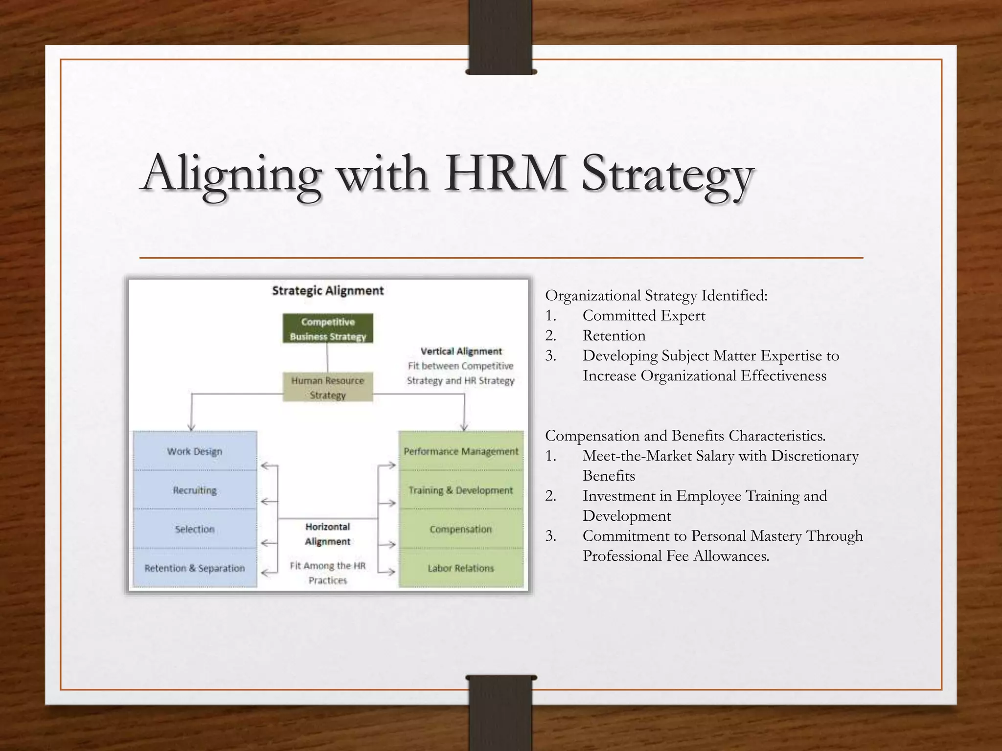 Aligning with HRM Strategy
Organizational Strategy Identified:
1. Committed Expert
2. Retention
3. Developing Subject Matter Expertise to
Increase Organizational Effectiveness
Compensation and Benefits Characteristics.
1. Meet-the-Market Salary with Discretionary
Benefits
2. Investment in Employee Training and
Development
3. Commitment to Personal Mastery Through
Professional Fee Allowances.
 