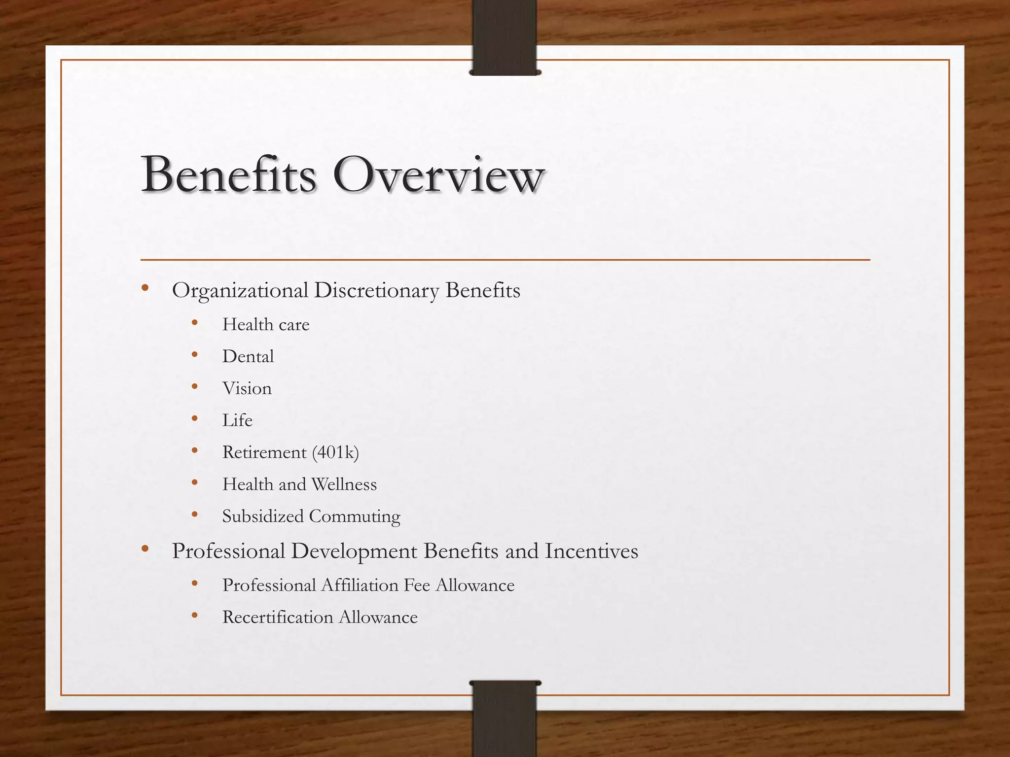 Benefits Overview
• Organizational Discretionary Benefits
• Health care
• Dental
• Vision
• Life
• Retirement (401k)
• Health and Wellness
• Subsidized Commuting
• Professional Development Benefits and Incentives
• Professional Affiliation Fee Allowance
• Recertification Allowance
 
