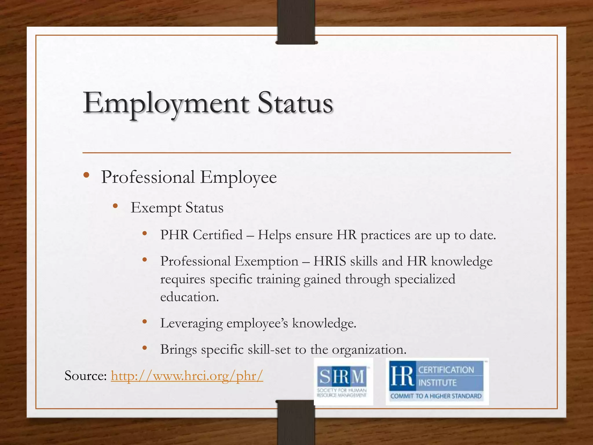 Employment Status
• Professional Employee
• Exempt Status
• PHR Certified – Helps ensure HR practices are up to date.
• Professional Exemption – HRIS skills and HR knowledge
requires specific training gained through specialized
education.
• Leveraging employee’s knowledge.
• Brings specific skill-set to the organization.
Source: http://www.hrci.org/phr/
 