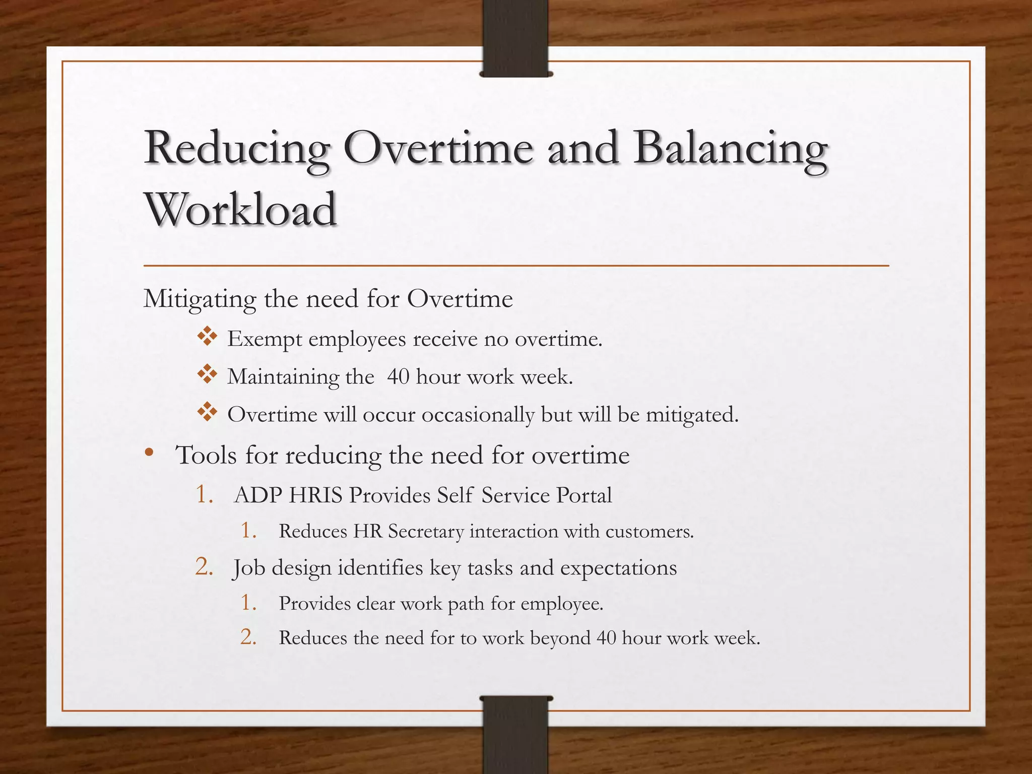 Reducing Overtime and Balancing
Workload
Mitigating the need for Overtime
 Exempt employees receive no overtime.
 Maintaining the 40 hour work week.
 Overtime will occur occasionally but will be mitigated.
• Tools for reducing the need for overtime
1. ADP HRIS Provides Self Service Portal
1. Reduces HR Secretary interaction with customers.
2. Job design identifies key tasks and expectations
1. Provides clear work path for employee.
2. Reduces the need for to work beyond 40 hour work week.
 