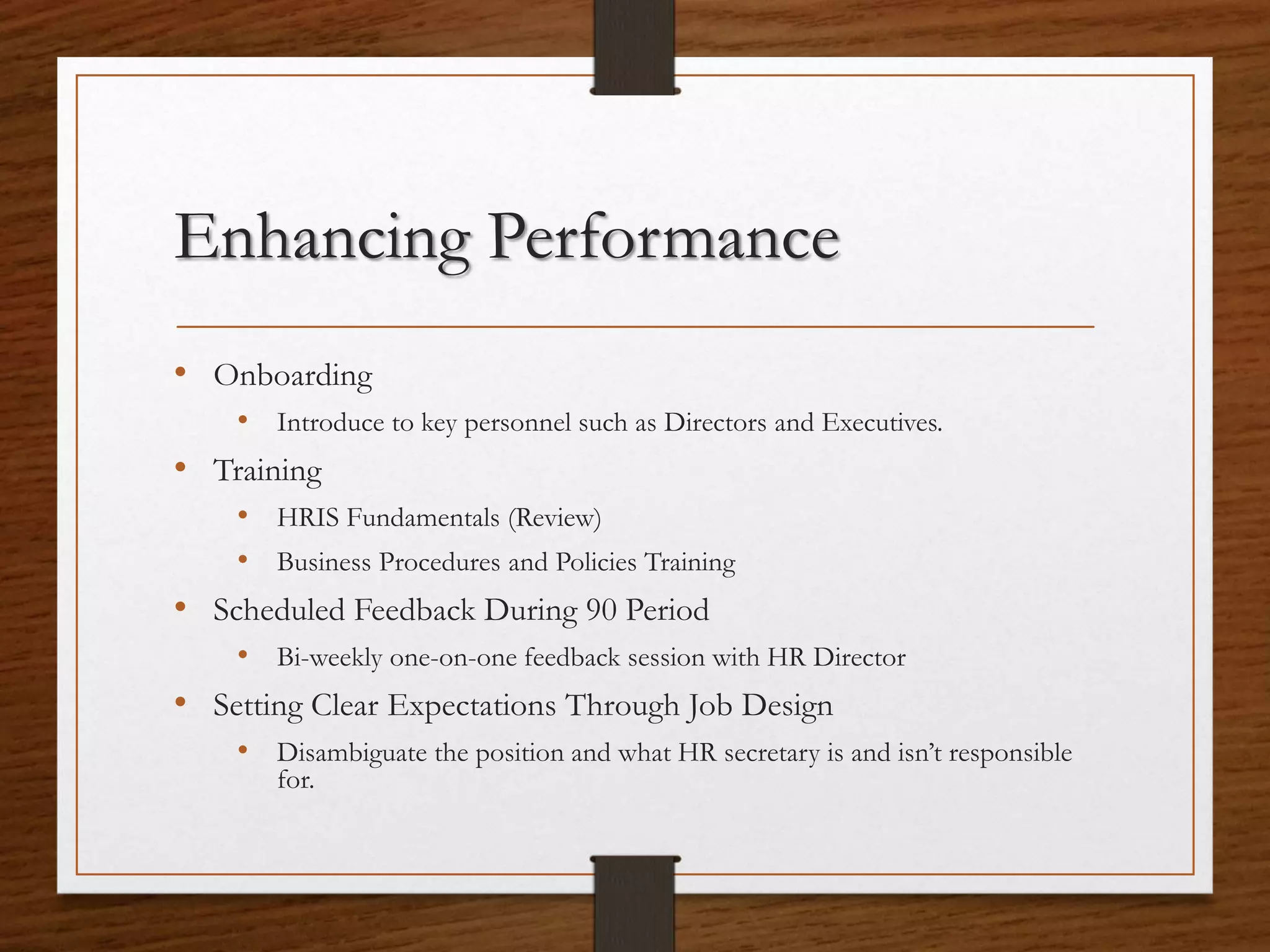 Enhancing Performance
• Onboarding
• Introduce to key personnel such as Directors and Executives.
• Training
• HRIS Fundamentals (Review)
• Business Procedures and Policies Training
• Scheduled Feedback During 90 Period
• Bi-weekly one-on-one feedback session with HR Director
• Setting Clear Expectations Through Job Design
• Disambiguate the position and what HR secretary is and isn’t responsible
for.
 