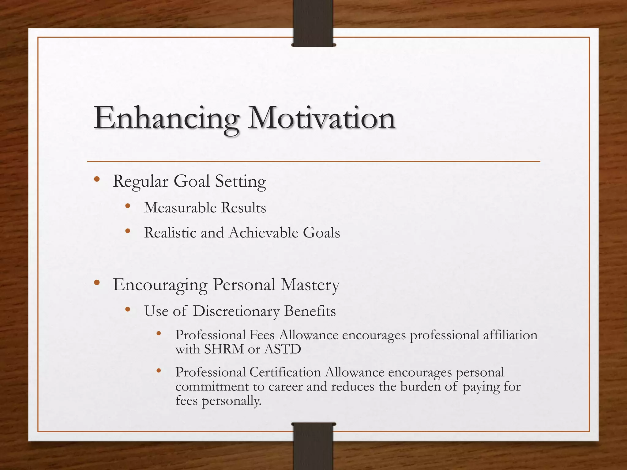 Enhancing Motivation
• Regular Goal Setting
• Measurable Results
• Realistic and Achievable Goals
• Encouraging Personal Mastery
• Use of Discretionary Benefits
• Professional Fees Allowance encourages professional affiliation
with SHRM or ASTD
• Professional Certification Allowance encourages personal
commitment to career and reduces the burden of paying for
fees personally.
 