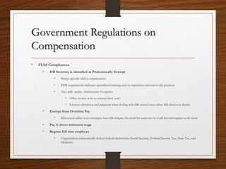 Government Regulations on
Compensation
• FLSA Compliances
• HR Secretary is identified as Professionally Exempt
• Brings specific skill to organization
• PHR requirement indicates specialized training and or experience relevant to the position.
• Also falls under Administrative Exemption
• Office worker with no manual labor tasks.
• Exercises discretion and judgment when dealing with HR related issues when HR director is absent.
• Exempt from Overtime Pay
• Discussed earlier were strategies that will mitigate the need for secretary to work beyond regular work week.
• Pay is above minimum wage
• Regular full time employee
• Organization automatically deduct federal deductions: Social Security, Federal Income Tax, State Tax, and
Medicare.
 