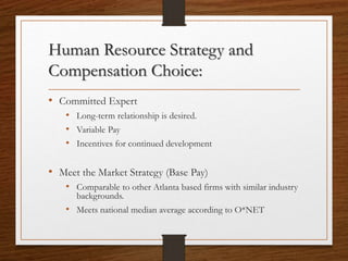 Human Resource Strategy and
Compensation Choice:
• Committed Expert
• Long-term relationship is desired.
• Variable Pay
• Incentives for continued development
• Meet the Market Strategy (Base Pay)
• Comparable to other Atlanta based firms with similar industry
backgrounds.
• Meets national median average according to O*NET
 
