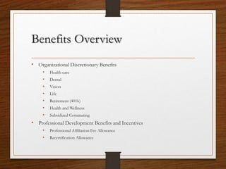Benefits Overview
• Organizational Discretionary Benefits
• Health care
• Dental
• Vision
• Life
• Retirement (401k)
• Health and Wellness
• Subsidized Commuting
• Professional Development Benefits and Incentives
• Professional Affiliation Fee Allowance
• Recertification Allowance
 