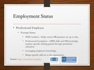 Employment Status
• Professional Employee
• Exempt Status
• PHR Certified – Helps ensure HR practices are up to date.
• Professional Exemption – HRIS skills and HR knowledge
requires specific training gained through specialized
education.
• Leveraging employee’s knowledge.
• Brings specific skill-set to the organization.
Source: http://www.hrci.org/phr/
 