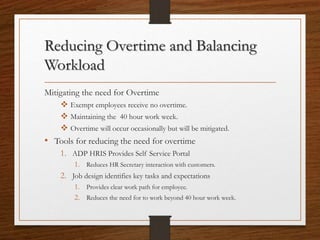 Reducing Overtime and Balancing
Workload
Mitigating the need for Overtime
 Exempt employees receive no overtime.
 Maintaining the 40 hour work week.
 Overtime will occur occasionally but will be mitigated.
• Tools for reducing the need for overtime
1. ADP HRIS Provides Self Service Portal
1. Reduces HR Secretary interaction with customers.
2. Job design identifies key tasks and expectations
1. Provides clear work path for employee.
2. Reduces the need for to work beyond 40 hour work week.
 