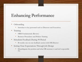 Enhancing Performance
• Onboarding
• Introduce to key personnel such as Directors and Executives.
• Training
• HRIS Fundamentals (Review)
• Business Procedures and Policies Training
• Scheduled Feedback During 90 Period
• Bi-weekly one-on-one feedback session with HR Director
• Setting Clear Expectations Through Job Design
• Disambiguate the position and what HR secretary is and isn’t responsible
for.
 