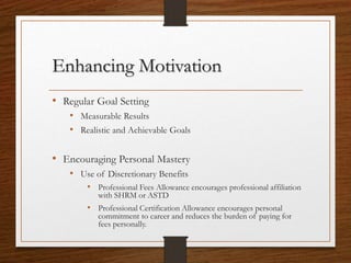 Enhancing Motivation
• Regular Goal Setting
• Measurable Results
• Realistic and Achievable Goals
• Encouraging Personal Mastery
• Use of Discretionary Benefits
• Professional Fees Allowance encourages professional affiliation
with SHRM or ASTD
• Professional Certification Allowance encourages personal
commitment to career and reduces the burden of paying for
fees personally.
 