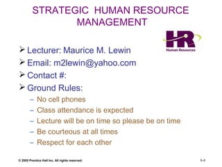 © 2005 Prentice Hall Inc. All rights reserved. 1–1
STRATEGIC HUMAN RESOURCE
MANAGEMENT
 Lecturer: Maurice M. Lewin
 Email: m2lewin@yahoo.com
 Contact #:
 Ground Rules:
– No cell phones
– Class attendance is expected
– Lecture will be on time so please be on time
– Be courteous at all times
– Respect for each other
 