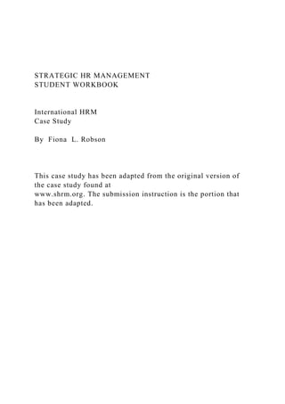 STRATEGIC HR MANAGEMENT
STUDENT WORKBOOK
International HRM
Case Study
By Fiona L. Robson
This case study has been adapted from the original version of
the case study found at
www.shrm.org. The submission instruction is the portion that
has been adapted.
 