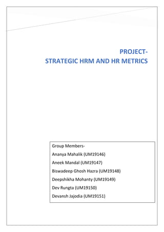 PROJECT-
STRATEGIC HRM AND HR METRICS
Group Members-
Ananya Mahalik (UM19146)
Aneek Mandal (UM19147)
Biswadeep Ghosh Hazra (UM19148)
Deepshikha Mohanty (UM19149)
Dev Rungta (UM19150)
Devansh Jajodia (UM19151)
 