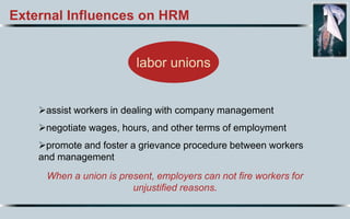 External Influences on HRM
labor unions
assist workers in dealing with company management
negotiate wages, hours, and other terms of employment
promote and foster a grievance procedure between workers
and management
When a union is present, employers can not fire workers for
unjustified reasons.
 