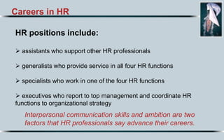 Careers in HR
HR positions include:
 assistants who support other HR professionals
 generalists who provide service in all four HR functions
 specialists who work in one of the four HR functions
 executives who report to top management and coordinate HR
functions to organizational strategy
Interpersonal communication skills and ambition are two
factors that HR professionals say advance their careers.
 