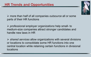 HR Trends and Opportunities
 more than half of all companies outsource all or some
parts of their HR functions
 professional employer organizations help small- to
medium-size companies attract stronger candidates and
handle new laws in HR
 shared services allow organizations with several divisions
or locations to consolidate some HR functions into one
central location while retaining certain functions in divisional
locations
 