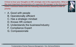 I’d love to hear your thoughts on HR’s strategic role in the organization. What are
the most important characteristics of a superstar HR manager in the 21st century?
Leave a comment below with the following characteristics placed in order of
priority:
• A. Good with people
B. Operationally efficient
C. Has a strategic mindset
D. Knows HR content
E. Understands the business/industry
F. Compliance Expert
G. Compassionate
Fundamentals of Human Resource Management, 10/e, DeCenzo/Robbins
 