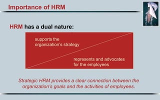 Importance of HRM
HRM has a dual nature:
.
Strategic HRM provides a clear connection between the
organization’s goals and the activities of employees.
supports the
organization’s strategy
represents and advocates
for the employees
 