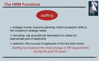 The HRM Functions
Staffing has fostered the most change in HR departments
during the past 30 years.
staffing
 strategic human resource planning: match prospects’ skills to
the company’s strategy needs
 recruiting: use accurate job descriptions to obtain an
appropriate pool of applicants
 selection: thin out pool of applicants to find the best choice
 