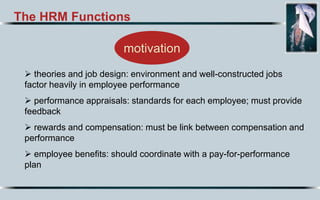 The HRM Functions
motivation
 theories and job design: environment and well-constructed jobs
factor heavily in employee performance
 performance appraisals: standards for each employee; must provide
feedback
 rewards and compensation: must be link between compensation and
performance
 employee benefits: should coordinate with a pay-for-performance
plan
 