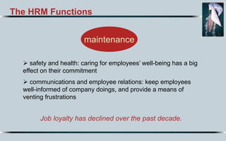 The HRM Functions
Job loyalty has declined over the past decade.
maintenance
 safety and health: caring for employees’ well-being has a big
effect on their commitment
 communications and employee relations: keep employees
well-informed of company doings, and provide a means of
venting frustrations
 