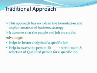 Traditional Approach

 This approach has no role in the formulation and
  implementation of business strategy
 It assumes that the people and job are stable.
Advantages
 Helps in better analysis of a specific job
 Help in assess the person-fit        recruitment &
  selection of Qualified person for a specific job.
 