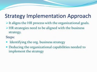 Strategy Implementation Approach
 It aligns the HR process with the organizational goals.
 HR strategies need to be aligned with the business
  strategy.
Steps:
 Identifying the org. business strategy
 Deducing the organizational capabilities needed to
  implement the strategy
 