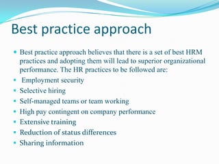 Best practice approach
 Best practice approach believes that there is a set of best HRM
    practices and adopting them will lead to superior organizational
    performance. The HR practices to be followed are:
   Employment security
   Selective hiring
   Self-managed teams or team working
   High pay contingent on company performance
   Extensive training
   Reduction of status differences
   Sharing information
 